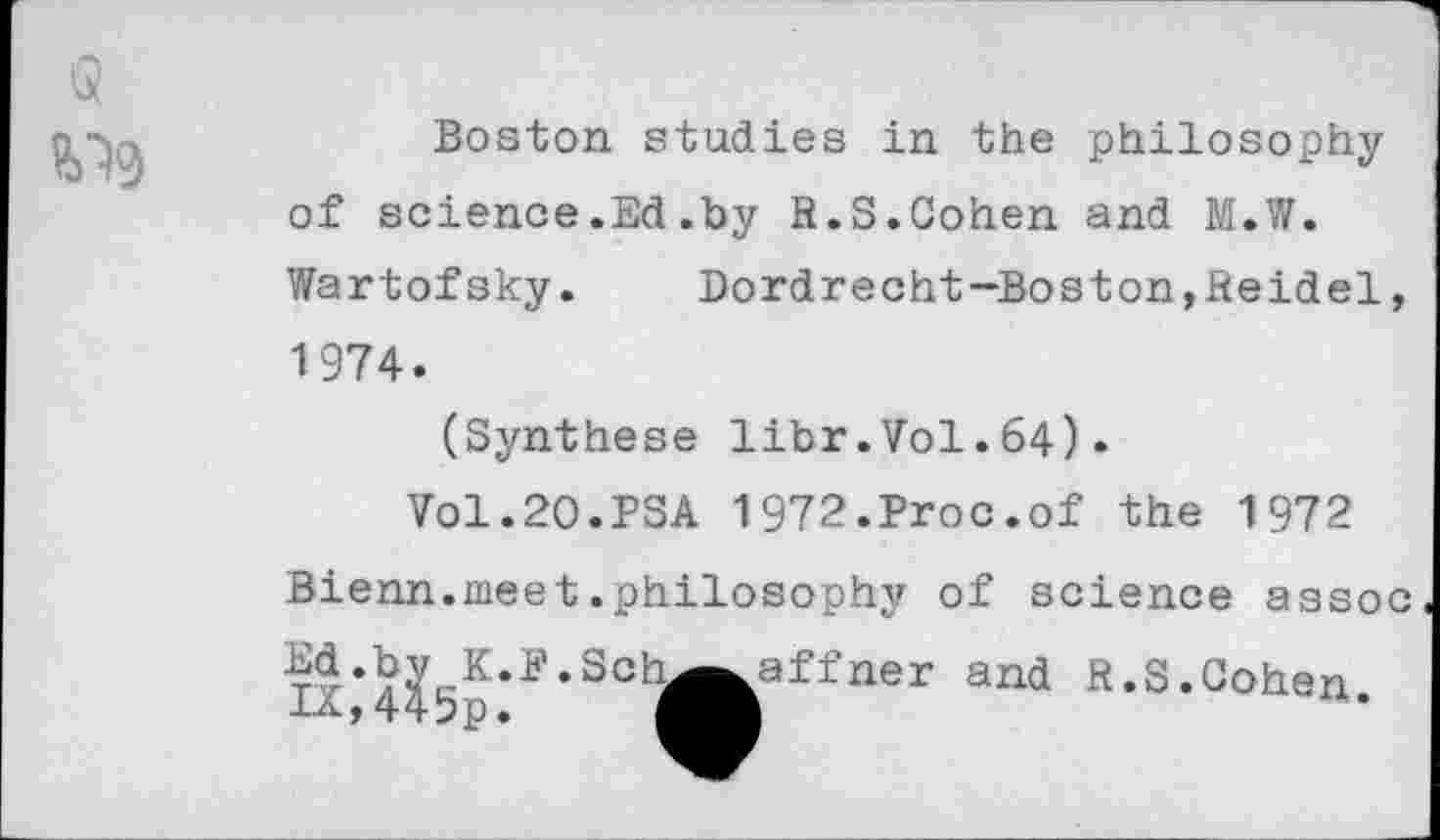 ﻿
Boston studies in the philosophy of science.Ed.by R.S.Cohen and M.W. Wartofsky.	Dordrecht-Boston,Reidel,
1974.
(Synthese libr.Vol.64).
Vol.20.PSA 1972.Proc.of the 1972 Bienn.meet.philosophy of science assoc Ix‘H5p*P‘SCh^fcaffner and R,S*Gohen.